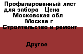Профилированный лист для забора › Цена ­ 495 - Московская обл., Москва г. Строительство и ремонт » Другое   